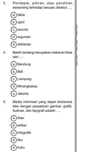 Pendapat, pikiran, atau pendirian
seseorang terhadap sesuatu disebut ....
a. ) fakta
b. ) opini
c.) asumsi
d. ) argumen
e. deklarasi
4. Bareh randang merupakan makanan khas
dari ....
a. ) Bandung
b. ) Bali
c.) Lampung
d. ) Minangkabau
e.) Jakarta
5. Media informasi yang dapat berbentuk
teks dengan perpaduan gambar, grafik,
ilustrasi, dan tipografi adalah ....
a. ) iklan
b. ) artikel
c. ) infografik
d.) film
e. ) buku