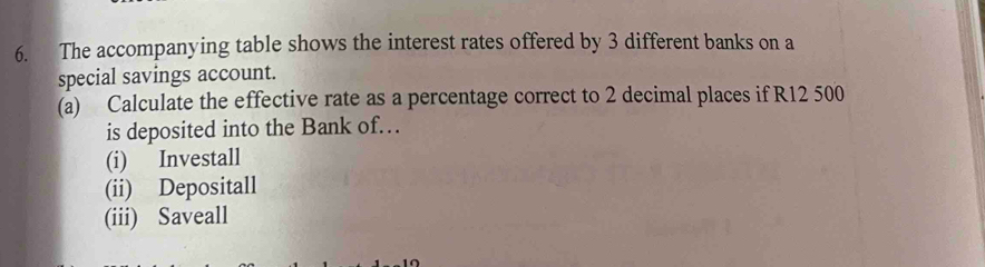 The accompanying table shows the interest rates offered by 3 different banks on a 
special savings account. 
(a) Calculate the effective rate as a percentage correct to 2 decimal places if R12 500
is deposited into the Bank of. 
(i) Investall 
(ii) Depositall 
(iii) Saveall