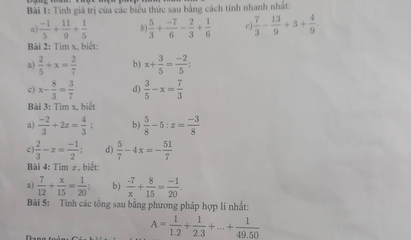 Tính giá trị của các biểu thức sau bằng cách tính nhanh nhất: 
a)  (-1)/5 + 11/9 + 1/5  b)  5/3 + (-7)/6 - 2/3 + 1/6 
C  7/3 - 13/9 +3+ 4/9 . 
Bài 2: Tìm x, biết: 
a)  2/5 +x= 2/7  x+ 3/5 = (-2)/5 ; 
b) 
c) x- 8/3 = 3/7  d)  3/5 -x= 7/3 
Bài 3: Tìm x, biết 
a)  (-2)/3 +2x= 4/3 ;  5/8 -5:x= (-3)/8 
b) 
c  2/3 -x= (-1)/2 ; d)  5/7 -4x=- 51/7 
Bài 4: Tìm x, biết: 
a)  7/12 + x/15 = 1/20 ; b)  (-7)/x + 8/15 = (-1)/20 . 
Bài 5: Tính các tổng sau bằng phương pháp hợp lí nhất:
A= 1/1.2 + 1/2.3 +...+ 1/49.50 