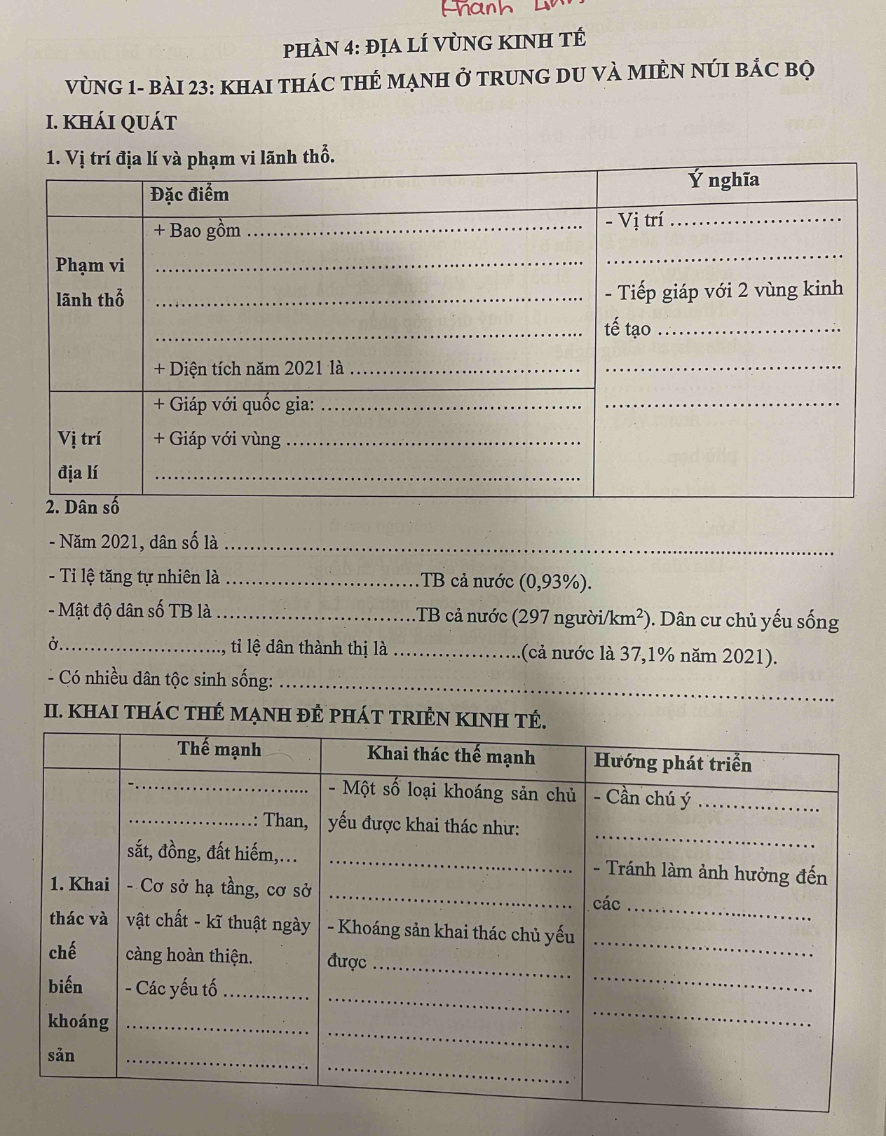 phÀN 4: địa lÍ VùNG KINH tÉ 
VùNG 1- bàI 23: KHAI THÁC THÊ MẠNH ở TRUNG DU VÀ MIÈN NúI bắc bộ 
I. KHÁI QUáT 
- Năm 2021, dân số là_ 
- Ti lệ tăng tự nhiên là _.TB cả nước (0,93%). 
- Mật độ dân số TB là _1TB cả nước (297 người/km²) 0. Dân cư chủ yếu sống 
Ở_ ti lệ dân thành thị là _(cả nước là 37,1% năm 2021). 
_ 
- Có nhiều dân tộc sinh sống:_ 
II. khAI tHáC tHÊ MạNH ĐÊ pHáT TRIÊN KINH