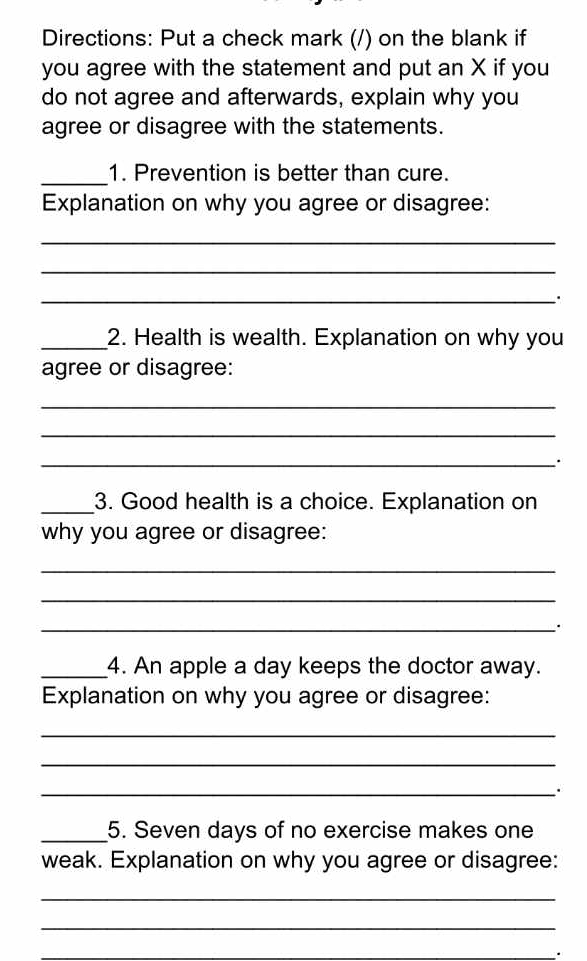 Directions: Put a check mark (/) on the blank if 
you agree with the statement and put an X if you 
do not agree and afterwards, explain why you 
agree or disagree with the statements. 
_1. Prevention is better than cure. 
Explanation on why you agree or disagree: 
_ 
_ 
_ 
_2. Health is wealth. Explanation on why you 
agree or disagree: 
_ 
_ 
_ 
_3. Good health is a choice. Explanation on 
why you agree or disagree: 
_ 
_ 
_ 
_4. An apple a day keeps the doctor away. 
Explanation on why you agree or disagree: 
_ 
_ 
_ 
_5. Seven days of no exercise makes one 
weak. Explanation on why you agree or disagree: 
_ 
_ 
_.