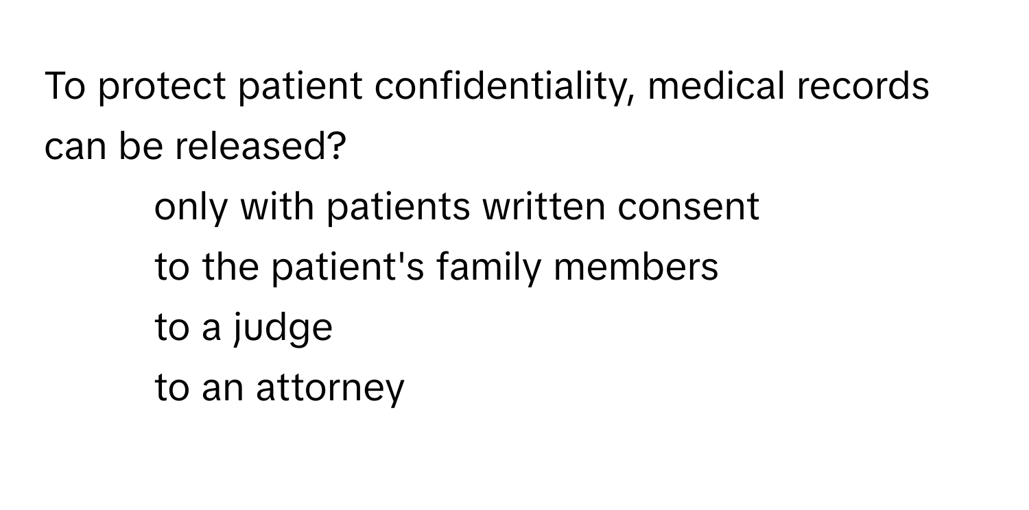 To protect patient confidentiality, medical records can be released? 
1. only with patients written consent
2. to the patient's family members
3. to a judge
4. to an attorney