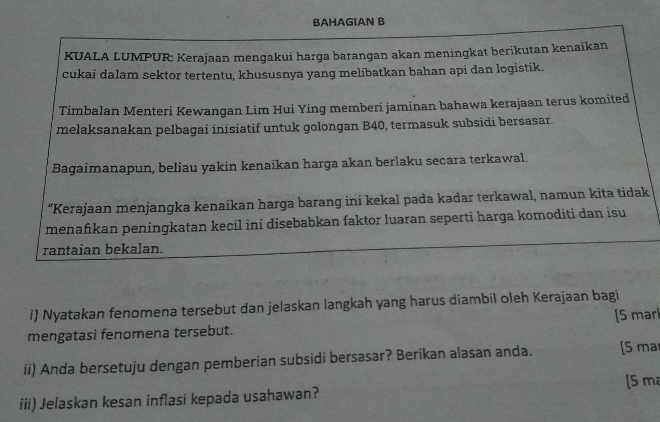 BAHAGIAN B 
KUALA LUMPUR: Kerajaan mengakui harga barangan akan meningkat berikutan kenaikan 
cukai dalam sektor tertentu, khususnya yang melibatkan bahan api dan logistik. 
Timbalan Menteri Kewangan Lim Hui Ying memberi jaminan bahawa kerajaan terus komited 
melaksanakan pelbagai inisiatif untuk golongan B40, termasuk subsidi bersasar. 
Bagaimanapun, beliau yakin kenaikan harga akan berlaku secara terkawal. 
“Kerajaan menjangka kenaikan harga barang ini kekal pada kadar terkawal, namun kita tidak 
menafikan peningkatan kecil ini disebabkan faktor luaran seperti harga komoditi dan isu 
rantaian bekalan. 
i) Nyatakan fenomena tersebut dan jelaskan langkah yang harus diambil oleh Kerajaan bagi 
[5 marl 
mengatasi fenomena tersebut. 
ii) Anda bersetuju dengan pemberian subsidi bersasar? Berikan alasan anda. [5 ma 
[ 5 m
iii) Jelaskan kesan inflasi kepada usahawan?