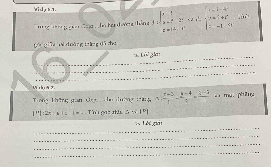 Ví dụ 6.1. 
Trong không gian Oxyz , cho hai đường thắng d_1:beginarrayl x=t y=5-2t z=14-3tendarray. và d_2:beginarrayl x=1-4t' y=2+t' z=-1+5t'endarray.. Tính 
góc giữa hai đường thắng đã cho. 
Lời giải 
_ 
_ 
_ 
_ 
_ 
_ 
Ví dụ 6.2. 
Trong không gian Oxyz, cho đường thắng △ :  (x-3)/1 = (y-4)/2 = (z+3)/-1  và mặt phẳng 
(P): 2x+y+z-1=0. Tính góc giữa △ va(P)
_ 
Lời giải 
_ 
_ 
_