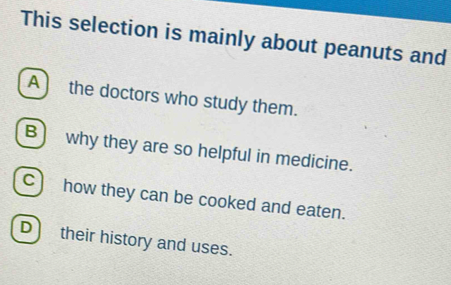 This selection is mainly about peanuts and
A the doctors who study them.
B) why they are so helpful in medicine.
c) how they can be cooked and eaten.
D) their history and uses.