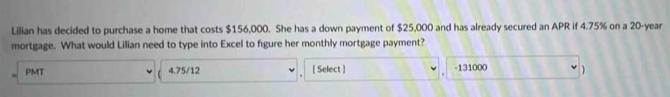 Lilian has decided to purchase a home that costs $156,000. She has a down payment of $25,000 and has already secured an APR if 4.75% on a 20-year
mortgage. What would Lilian need to type into Excel to fgure her monthly mortgage payment? 
PMT 4.75/12 [ Select ] - 131000
)