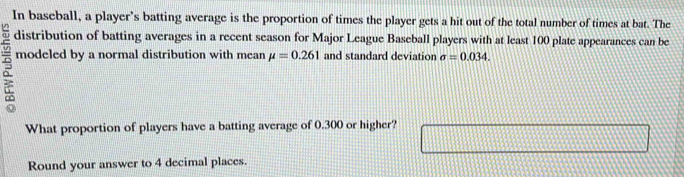 In baseball, a player’s batting average is the proportion of times the player gets a hit out of the total number of times at bat. The 
distribution of batting averages in a recent season for Major League Baseball players with at least 100 plate appearances can be
5 modeled by a normal distribution with mean mu =0.261 and standard deviation sigma =0.034. 
What proportion of players have a batting average of 0.300 or higher? 
Round your answer to 4 decimal places.