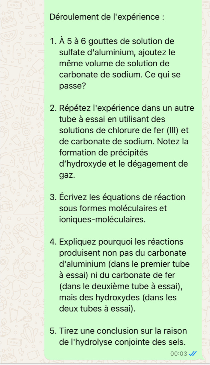 ○○○ 
Déroulement de l'expérience : 
1. À 5 à 6 gouttes de solution de 
sulfate d'aluminium, ajoutez le 
même volume de solution de 
carbonate de sodium. Ce qui se 
passe? 
2. Répétez l'expérience dans un autre 
tube à essai en utilisant des 
solutions de chlorure de fer (III) et 
de carbonate de sodium. Notez la 
formation de précipités 
d'hydroxyde et le dégagement de 
gaz. 
3. Écrivez les équations de réaction 
sous formes moléculaires et 
ioniques-moléculaires. 
4. Expliquez pourquoi les réactions 
produisent non pas du carbonate 
d'aluminium (dans le premier tube 
à essai) ni du carbonate de fer 
(dans le deuxième tube à essai), 
mais des hydroxydes (dans les 
deux tubes à essai). 
5. Tirez une conclusion sur la raison 
de l'hydrolyse conjointe des sels. 
00:03