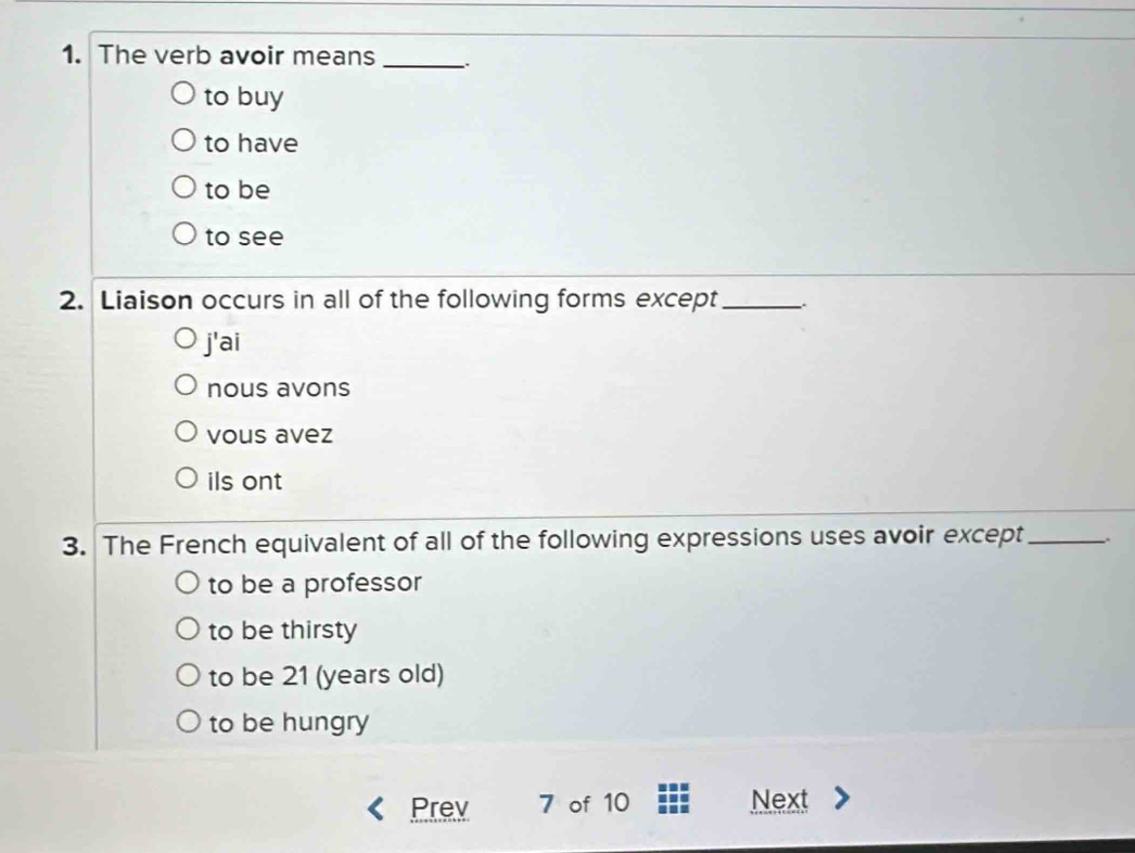 The verb avoir means _:
to buy
to have
to be
to see
2. Liaison occurs in all of the following forms except_
j'ai
nous avons
vous avez
ils ont
3. The French equivalent of all of the following expressions uses avoir except_
to be a professor
to be thirsty
to be 21 (years old)
to be hungry
Prev 7 of 10 Next