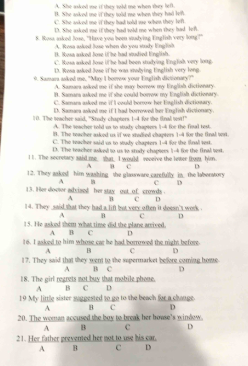 A. She asked me if they told me when they left.
B. She asked me if they told me when they had left.
C. She asked me if they had told me when they left.
D. She asked me if they had told me when they had left.
8. Rosa asked Jose, "Have you been studying English very long?"
A. Rosa asked Jose when do you study English
B. Rosa asked Jose if he had studied English.
C. Rosa asked Jose if he had been studying English very long.
D. Rosa asked Jose if he was studying English very long.
9. Samara asked me, "May I borrow your English dictionary?"
A. Samara asked me if she may borrow my English dictionary.
B. Samara asked me if she could borrow my English dictionary.
C. Samara asked me if I could borrow her English dictionary.
D. Samara asked me if I had borrowed her English dictionary.
10. The teacher said, "Study chapters 1-4 for the final test!"
A. The teacher told us to study chapters 1-4 for the final test.
B. The teacher asked us if we studied chapters 1-4 for the final test.
C. The teacher said us to study chapters 1-4 for the final test.
D. The teacher asked to us to study chapters 1-4 for the final test.
l1. The secretary said me that I would receive the letter from him.
A B C D
12. They asked him washing the glassware carefully in the laboratory
A B
C D
13. Her doctor advised her stay out  of crowds .
A B C D
14. They said that they had a lift but very often it doesn't work .
A B C D
15. He asked them what time did the plane arrived.
A B C D
16. I asked to him whose car he had borrowed the night before.
A B C D
17. They said that they went to the supermarket before coming home.
A B C D
18. The girl regrets not buy that mobile phone,
A B C D
19 My little sister suggested to go to the beach for a change.
A B C D
20. The woman accused the boy to break her house’s window.
A B c D
21. Her father prevented her not to use his car.
A B c D