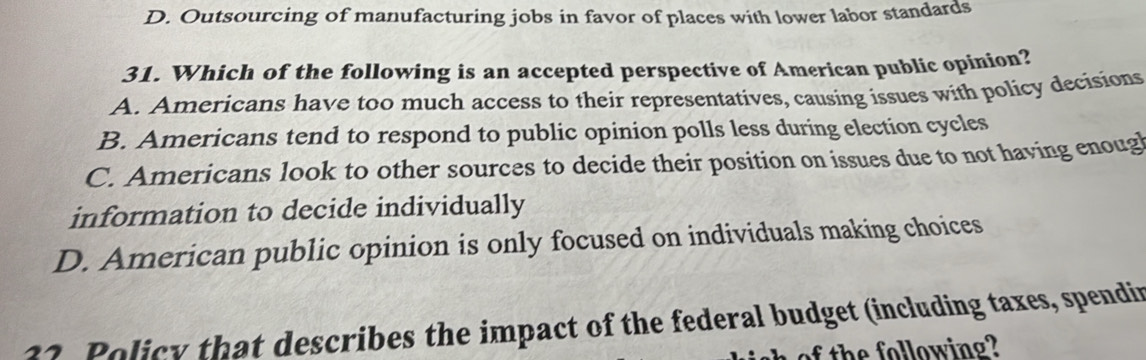 D. Outsourcing of manufacturing jobs in favor of places with lower labor standards
31. Which of the following is an accepted perspective of American public opinion?
A. Americans have too much access to their representatives, causing issues with policy decisions
B. Americans tend to respond to public opinion polls less during election cycles
C. Americans look to other sources to decide their position on issues due to not having enoug
information to decide individually
D. American public opinion is only focused on individuals making choices
32. Policy that describes the impact of the federal budget (including taxes, spendin
th low in g