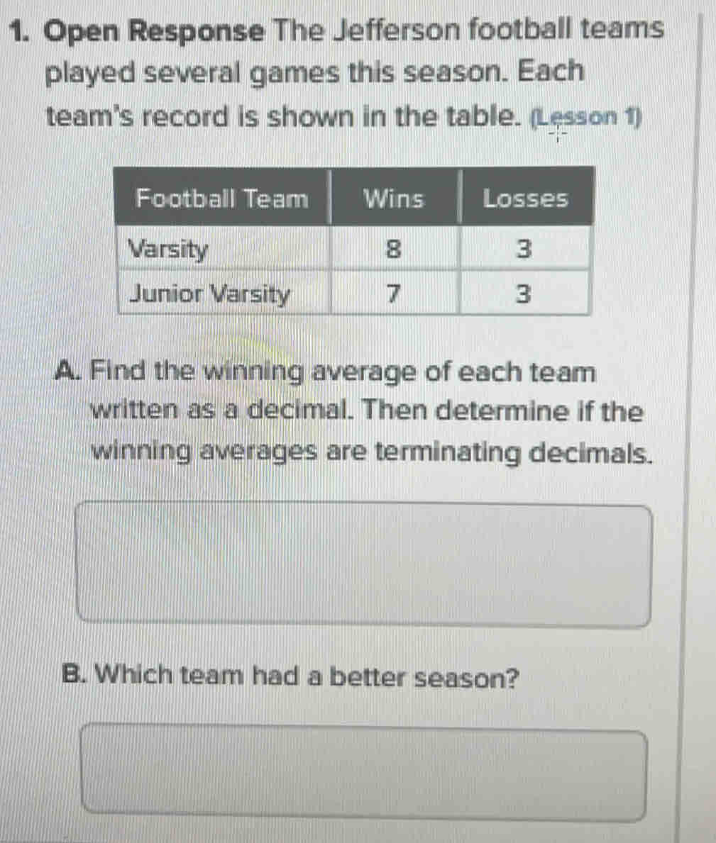 Open Response The Jefferson football teams 
played several games this season. Each 
team's record is shown in the table. (Lesson 1) 
A. Find the winning average of each team 
written as a decimal. Then determine if the 
winning averages are terminating decimals. 
B. Which team had a better season?