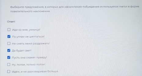 Выбериτе πредложения, в κоτорых для оформления πобуждения исπользуется глаголв форме 
повелительного наклонения 
Otbet: 
Иди ко mhe, yмница! 
No yrnam he wenтатьcя! 
He сметь меня раздражать! 
Да будет свет 
Пусть она скажет правду! 
Hу, ползи. толька лолзи! 
Идем, и не разговариваи больше.