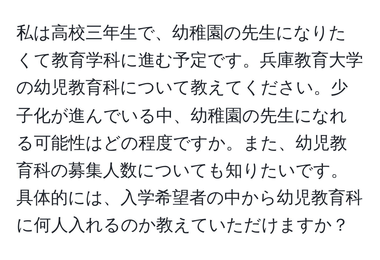 私は高校三年生で、幼稚園の先生になりたくて教育学科に進む予定です。兵庫教育大学の幼児教育科について教えてください。少子化が進んでいる中、幼稚園の先生になれる可能性はどの程度ですか。また、幼児教育科の募集人数についても知りたいです。具体的には、入学希望者の中から幼児教育科に何人入れるのか教えていただけますか？