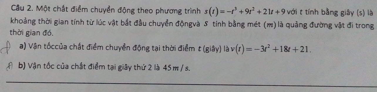 Một chất điểm chuyển động theo phương trình s(t)=-t^3+9t^2+21t+9 với t tính bằng giây (s) là 
khoảng thời gian tính từ lúc vật bắt đầu chuyển độngvà S tính bằng mét (m) là quảng đường vật đi trong 
thời gian đó. 
a) Vận tốccủa chất điểm chuyển động tại thời điểm t (giây) là v(t)=-3t^2+18t+21. 
b) Vận tốc của chất điểm tại giây thứ 2 là 45m / s. 
_