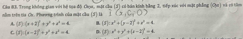 Trong không gian với hệ tọa độ Oxyz, mặt cầu (S) có bán kính bằng 2, tiếp xúc với mặt phẳng (O_yz) và có tâm
nằm trên tia Ox. Phương trình của mặt cầu (S) là
A. (S):(x+2)^2+y^2+z^2=4. B. (S):x^2+(y-2)^2+z^2=4.
C. (S):(x-2)^2+y^2+z^2=4. D. (S):x^2+y^2+(z-2)^2=4.