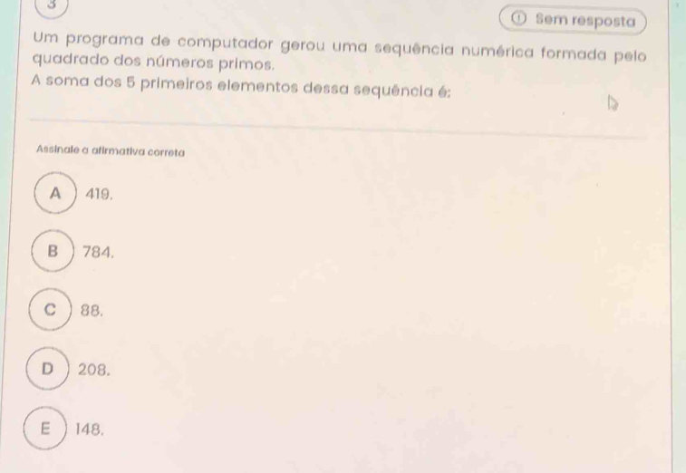 Sem resposta
Um programa de computador gerou uma sequência numérica formada pelo
quadrado dos números primos.
A soma dos 5 primeiros elementos dessa sequência é:
Assinale a afirmativa correta
A ) 419.
B ) 784.
c ) 88.
D  208.
E  148.