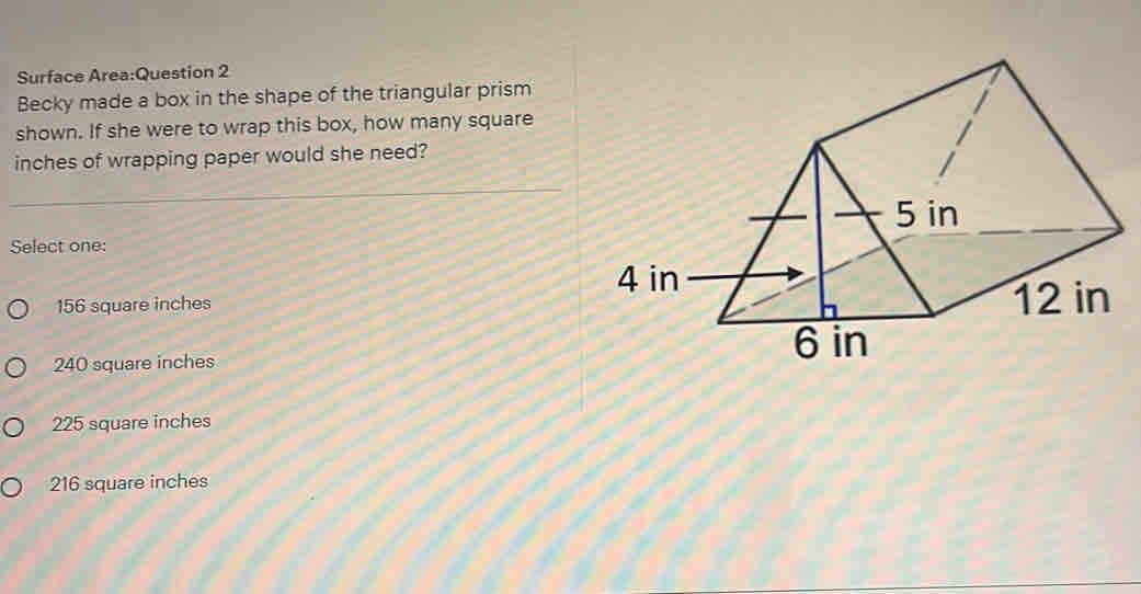 Surface Area:Question 2
Becky made a box in the shape of the triangular prism
shown. If she were to wrap this box, how many square
inches of wrapping paper would she need?
Select one:
156 square inches
240 square inches
225 square inches
216 square inches