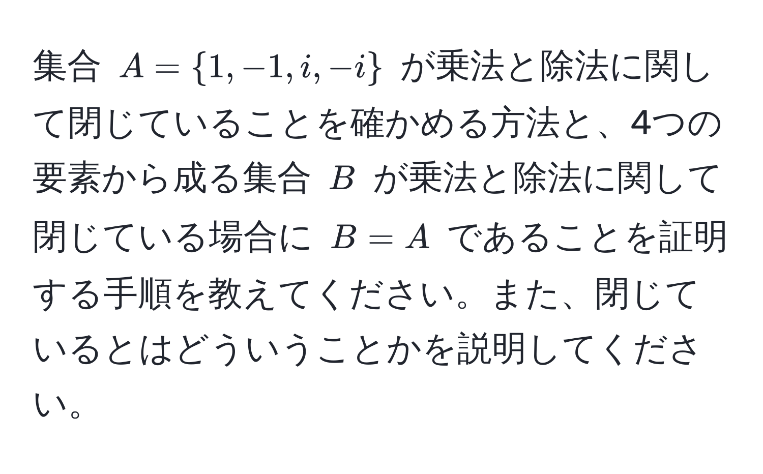 集合 $A = 1, -1, i, -i$ が乗法と除法に関して閉じていることを確かめる方法と、4つの要素から成る集合 $B$ が乗法と除法に関して閉じている場合に $B = A$ であることを証明する手順を教えてください。また、閉じているとはどういうことかを説明してください。