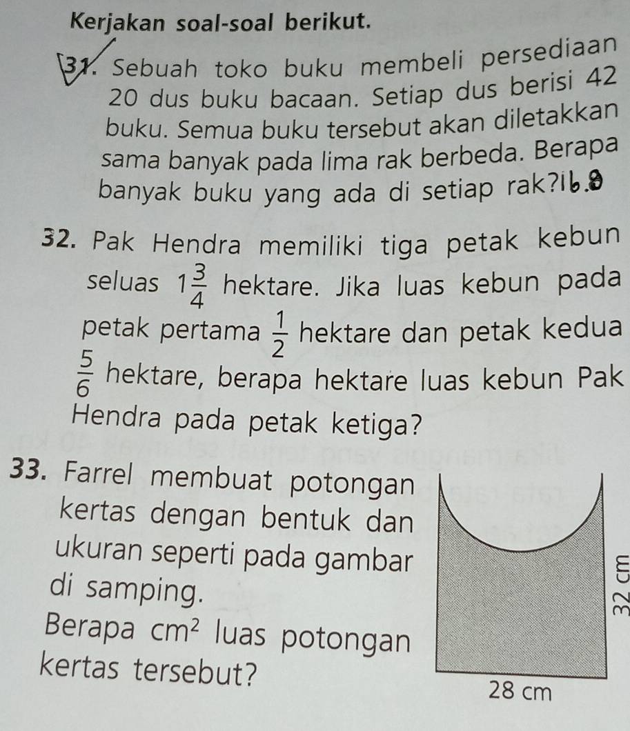 Kerjakan soal-soal berikut. 
31. Sebuah toko buku membeli persediaan
20 dus buku bacaan. Setiap dus berisi 42
buku. Semua buku tersebut akan diletakkan 
sama banyak pada lima rak berbeda. Berapa 
banyak buku yang ada di setiap rak? 
32. Pak Hendra memiliki tiga petak kebun 
seluas 1 3/4  hektare. Jika luas kebun pada 
petak pertama  1/2  hektare dan petak kedua
 5/6  hektare, berapa hektare luas kebun Pak 
Hendra pada petak ketiga? 
33. Farrel membuat potongan 
kertas dengan bentuk dan 
ukuran seperti pada gambar 
di samping. 

Berapa cm^2 luas potongan 
kertas tersebut?