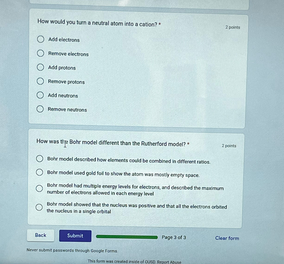 How would you turn a neutral atom into a cation? *
2 points
Add electrons
Remove electrons
Add protons
Remove protons
Add neutrons
Remove neutrons
How was the Bohr model different than the Rutherford model? * 2 points
Bohr model described how elements could be combined in different ratios.
Bohr model used gold foil to show the atom was mostly empty space.
Bohr model had multiple energy levels for electrons, and described the maximum
number of electrons allowed in each energy level
Bohr model showed that the nucleus was positive and that all the electrons orbited
the nucleus in a single orbital
Back Submit Page 3 of 3 Clear form
Never submit passwords through Google Forms
This form was created inside of OUSD. Report Abuse