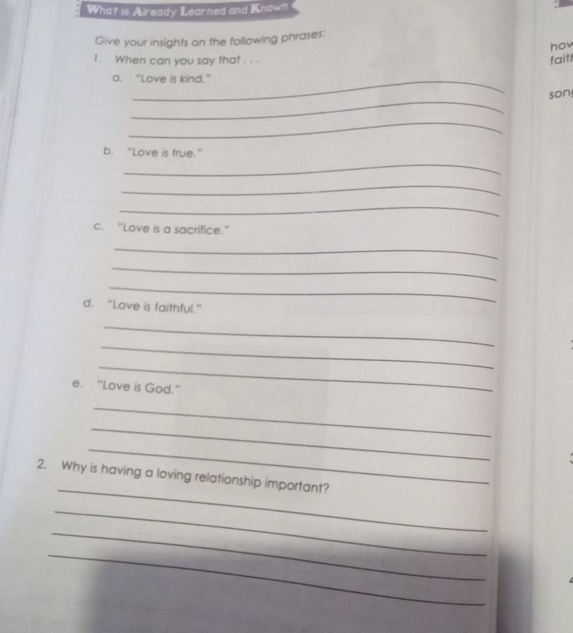 What is Already Learned and Known 
Give your insights on the following phrases: 
hov 
1. When can you say that . . . faitl 
a. "Love is kind." 
_ 
son 
_ 
_ 
b. "Love is true." 
_ 
_ 
c. “Love is a sacrifice." 
_ 
_ 
_ 
d. "Love is faithful." 
_ 
_ 
_ 
e. "Love is God." 
_ 
_ 
_ 
_ 
2. Why is having a loving relationship important? 
_ 
_ 
_