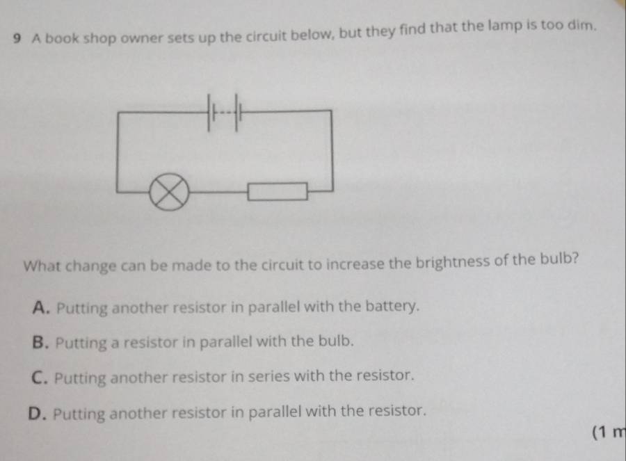 A book shop owner sets up the circuit below, but they find that the lamp is too dim.
What change can be made to the circuit to increase the brightness of the bulb?
A. Putting another resistor in parallel with the battery.
B. Putting a resistor in parallel with the bulb.
C. Putting another resistor in series with the resistor.
D. Putting another resistor in parallel with the resistor.
(1 m