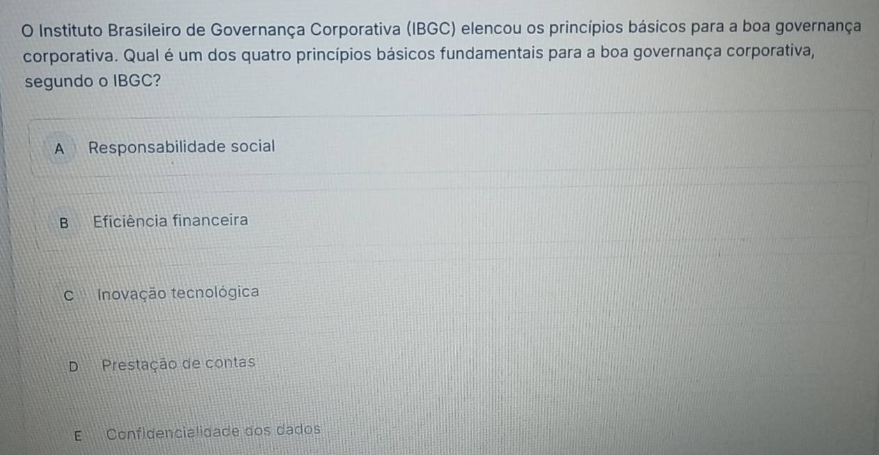 Instituto Brasileiro de Governança Corporativa (IBGC) elencou os princípios básicos para a boa governança
corporativa. Qual é um dos quatro princípios básicos fundamentais para a boa governança corporativa,
segundo o IBGC?
A Responsabilidade social
B Eficiência financeira
CInovação tecnológica
D Prestação de contas
E Confidencialidade dos dados