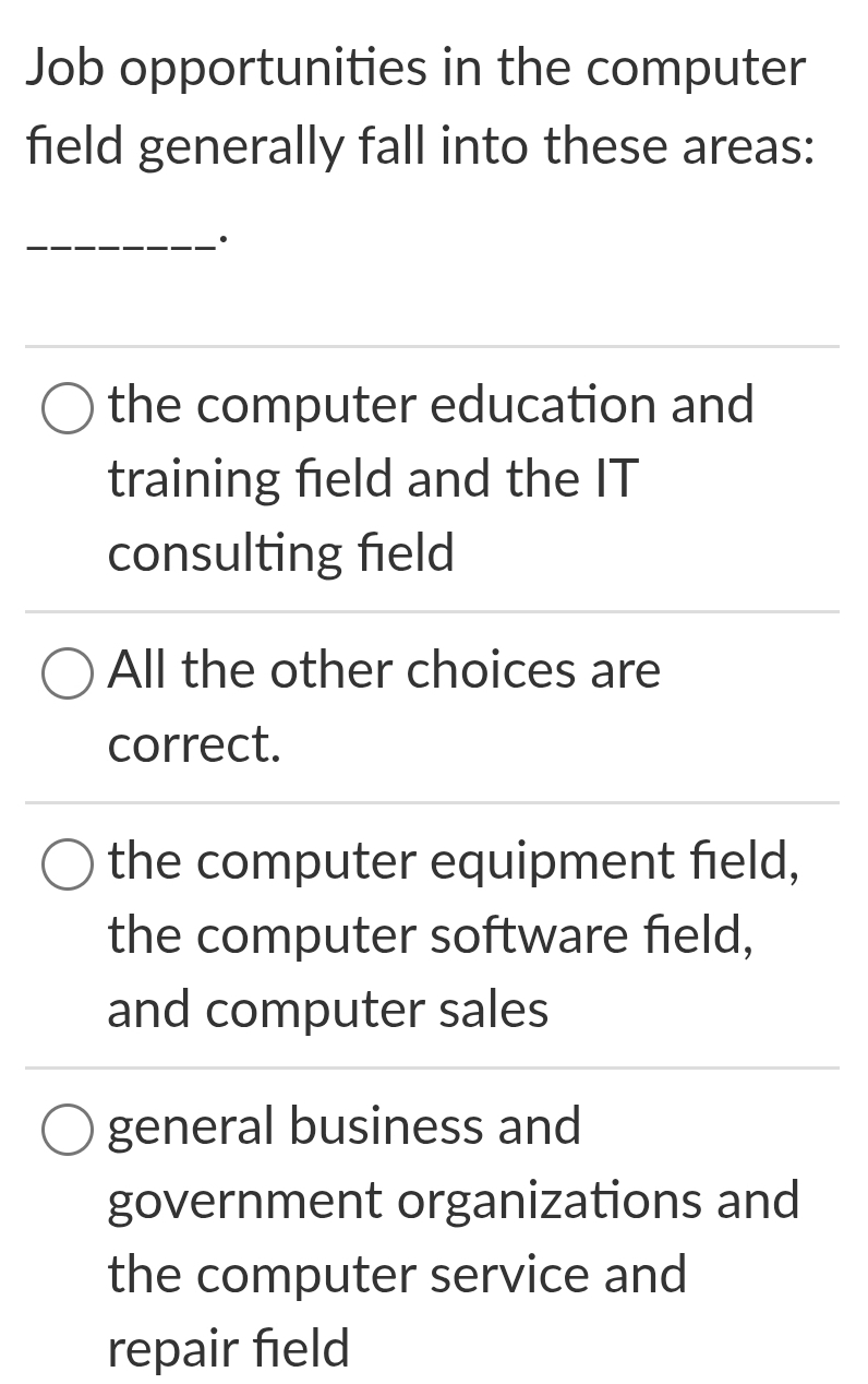 Job opportunities in the computer
field generally fall into these areas:
_·
the computer education and
training field and the IT
consulting field
All the other choices are
correct.
the computer equipment field,
the computer software field,
and computer sales
general business and
government organizations and
the computer service and
repair field