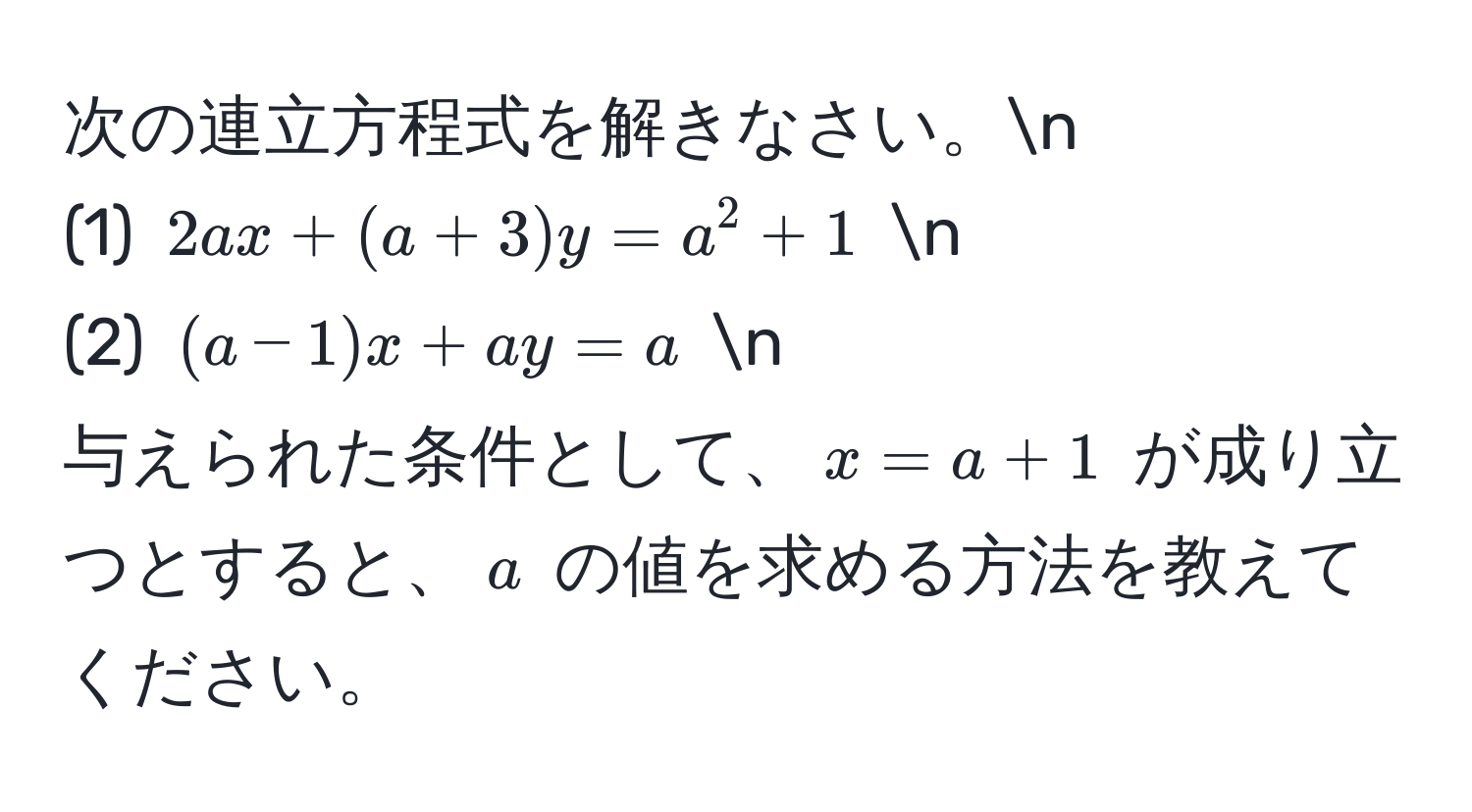 次の連立方程式を解きなさい。n  
(1) $2ax + (a + 3)y = a^2 + 1$  n  
(2) $(a - 1)x + ay = a$  n  
与えられた条件として、$x = a + 1$ が成り立つとすると、$a$ の値を求める方法を教えてください。