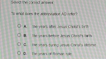 Serect the correct answer.
To what does the abbreviation AD refer?
A. the years ater Jesus Christ's birth
B. the years before Jesus Christ's birth
C. the vears durino Jesus Christ's lifetime
D. the years of Roman rule