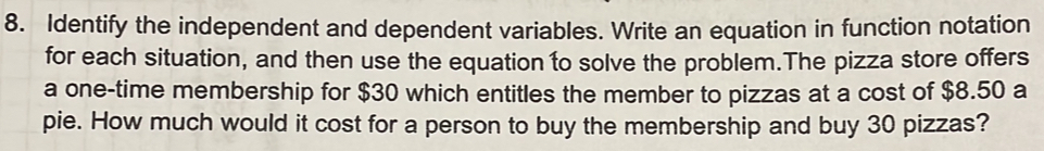 Identify the independent and dependent variables. Write an equation in function notation 
for each situation, and then use the equation to solve the problem.The pizza store offers 
a one-time membership for $30 which entitles the member to pizzas at a cost of $8.50 a 
pie. How much would it cost for a person to buy the membership and buy 30 pizzas?