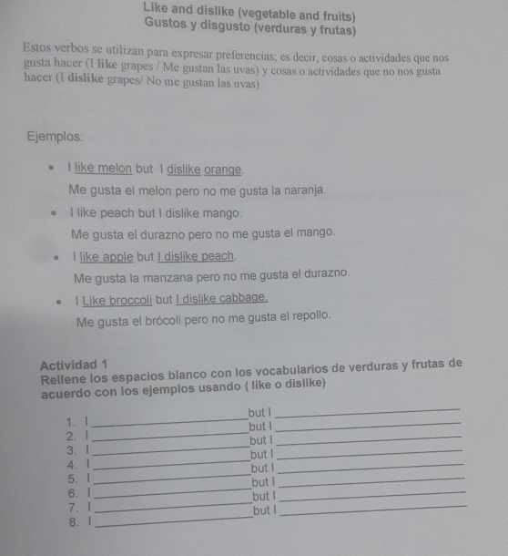 Like and dislike (vegetable and fruits) 
Gustos y disgusto (verduras y frutas) 
Estos verbos se utilizan para expresar preferencias; es decir, cosas o actividades que nos 
gusta hacer (I like grapes / Me gustan las uvas) y cosas o actividades que no nos gusta 
hacer (I dislike grapes/ No me gustan las uvas) 
Ejemplos: 
I like melon but I dislike orange. 
Me gusta el melon pero no me gusta la naranja. 
I like peach but I dislike mango. 
Me gusta el durazno pero no me gusta el mango. 
I like apple but I dislike peach. 
Me gusta la manzana pero no me gusta el durazno. 
I Like broccoli but I dislike cabbage. 
Me gusta el brócoli pero no me gusta el repollo. 
Actividad 1 
Rellene los espacios blanco con los vocabularios de verduras y frutas de 
acuerdo con los ejemplos usando ( like o dislike) 
1. l _but I_ 
_ 
2. 1_ but I_ 
3. 1_ but I_ 
4. 1_ but I_ 
_ 
5. I _but l_ 
but I 
6. I 
7. 1 _but I_ 
_ 
8. I_ but I