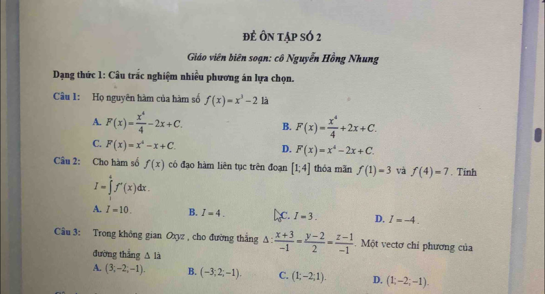 đÊ ÔN tập sÓ 2
Giáo viên biên soạn: cô Nguyễn Hồng Nhung
* Dạng thức 1: Câu trắc nghiệm nhiều phương án lựa chọn.
Câu 1: Họ nguyên hàm của hàm số f(x)=x^3-2 là
A. F(x)= x^4/4 -2x+C.
B. F(x)= x^4/4 +2x+C.
C. F(x)=x^4-x+C.
D. F(x)=x^4-2x+C. 
Câu 2: Cho hàm số f(x) có đạo hàm liên tục trên đoạn [1;4] thỏa mãn f(1)=3 và f(4)=7. Tính
I=∈tlimits _a^(4f'(x)dx.
A. I=10. B. I=4. C. I=3. D. I=-4. 
Câu 3: Trong không gian Oxyz , cho đường thẳng ^ : frac x+3)-1= (y-2)/2 = (z-1)/-1 . Một vectơ chỉ phương của
đường thẳng △ Idot a
A. (3;-2;-1). B. (-3;2;-1). C. (1;-2;1). D. (1;-2;-1).