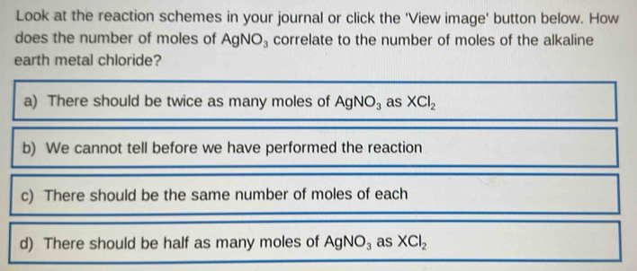 Look at the reaction schemes in your journal or click the 'View image' button below. How
does the number of moles of AgNO_3 correlate to the number of moles of the alkaline
earth metal chloride?
a) There should be twice as many moles of AgNO_3 as XCl_2
b) We cannot tell before we have performed the reaction
c) There should be the same number of moles of each
d) There should be half as many moles of AgNO_3 as XCl_2