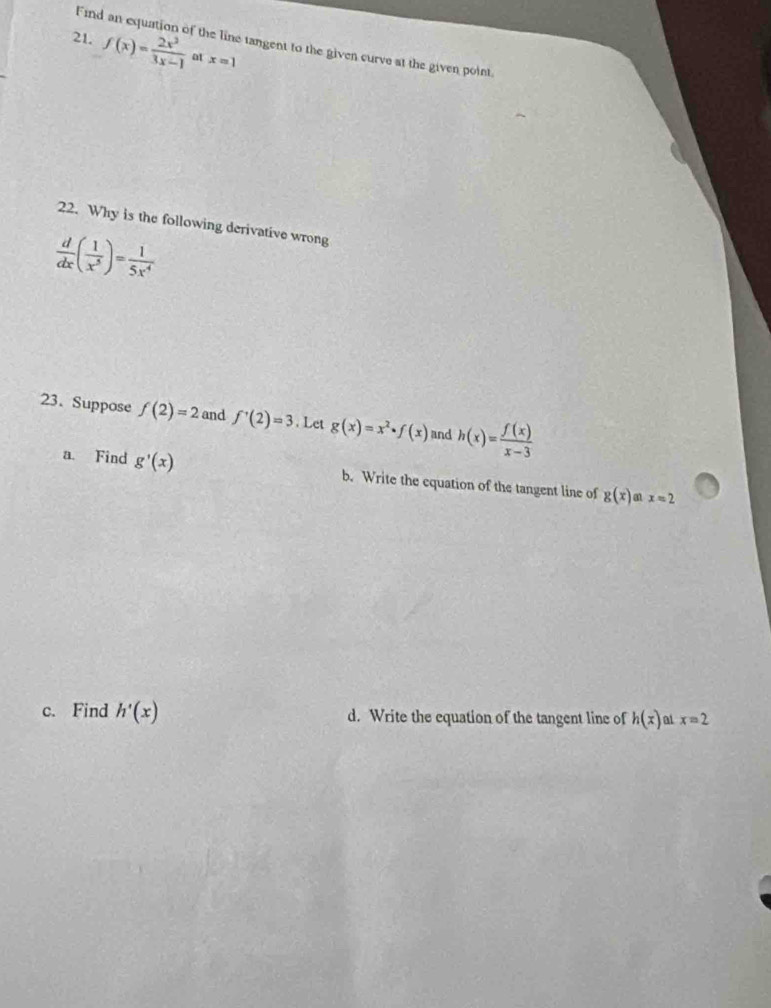 Find the line tangent to the given curve at the given point
21. f(x)= 2x^2/3x-1  at x=1
22. Why is the following derivative wrong
 d/dx ( 1/x^5 )= 1/5x^4 
23. Suppose f(2)=2 and f'(2)=3. Let g(x)=x^2· f(x) and h(x)= f(x)/x-3 
a. Find g'(x) b. Write the equation of the tangent line of g(x) a x=2
c. Find h'(x) d. Write the equation of the tangent line of h(x) at x=2