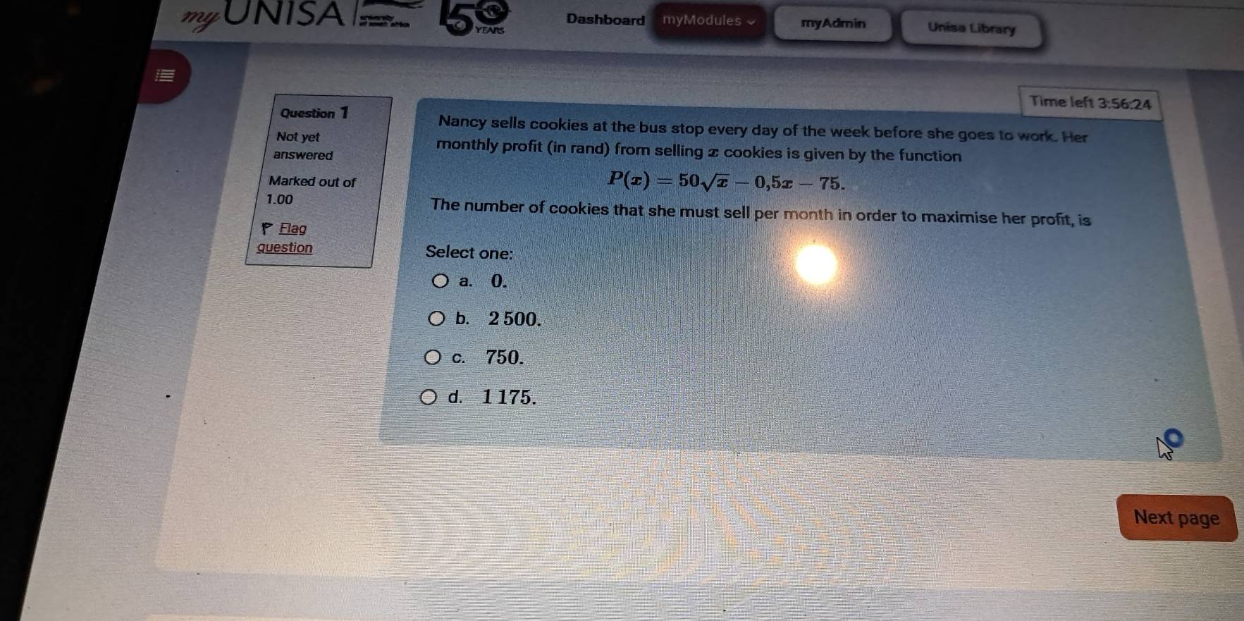 UNISA Dashboard myModules ~ myAdmin Unisa Library
YEARS
Time left 3:56:24
Question 1 Nancy sells cookies at the bus stop every day of the week before she goes to work. Her
Not yet monthly profit (in rand) from selling x cookies is given by the function
answered
Marked out of
P(x)=50sqrt(x)-0,5x-75. 
1.00 The number of cookies that she must sell per month in order to maximise her profit, is
Flag
question Select one:
a. 0.
b. 2 500.
c. 750.
d. 1 175.
Next page
