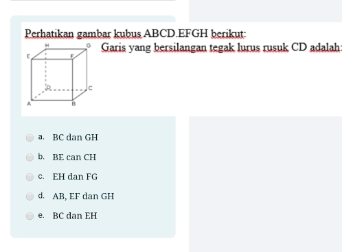 Perhatikan gambar kubus ABCD. EFGH berikut:
Garis yang bersilangan tegak lurus rusuk CD adalah
a. BC dan GH
b. BE can CH
c. EH dan FG
d. AB, EF dan GH
e. BC dan EH