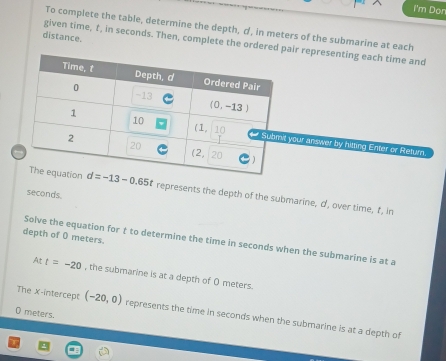 I'm Dor
To complete the table, determine the depth, σ, in meters of the submarine at each
distance.
given time, f, in seconds. Then, complete the ordered pair representing each time and
your answer by hitting Enter or Return.
represents the depth of the submarine, σ, over time, f, in
seconds.
depth of 0 meters.
Solve the equation for t to determine the time in seconds when the submarine is at a
At t=-20 , the submarine is at a depth of O meters.
0 meters
The X-intercept (-20,0) represents the time in seconds when the submarine is at a depth of