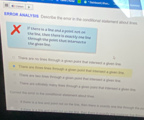 Dashboard | Khan... Summary
》 Listen
ERROR ANALYSIS Describe the error in the conditional statement about lines
x if there is a line and a point not on
the line, then there is exactly one line
through the point that intersects
the given line.
There are no lines through a given point that intersect a given line.
There are three lines through a given point that intersect a given line.
There are two lines through a given point that intersect a given line.
There are infinitely many lines through a given point that intersect a given line.
Correct the error in the conditional statement about lines.
If there is a line and point not on the line, then there is exactly one line through the po
If there is a line and point not on the line, then there is exactly one coplanar line throus