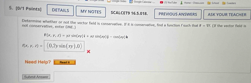 Google Slides Google Calendar -.. (1) YouTube Home - Chess.com School Coacters 
5. [0/1 Points] DETAILS MY NOTES SCALCET9 16.5.018. PREVIOUS ANSWERS ASK YOUR TEACHER 
Determine whether or not the vector field is conservative. If it is conservative, find a function f such that F=Vf
not conservative, enter DNE.) . (If the vector field is
F(x,y,z)=yzsin (xy)i+xzsin (xy)j-cos (xy)k
f(x,y,z)= (0,2ysin (xy),0)
Need Help? Read it 
Submit Answer