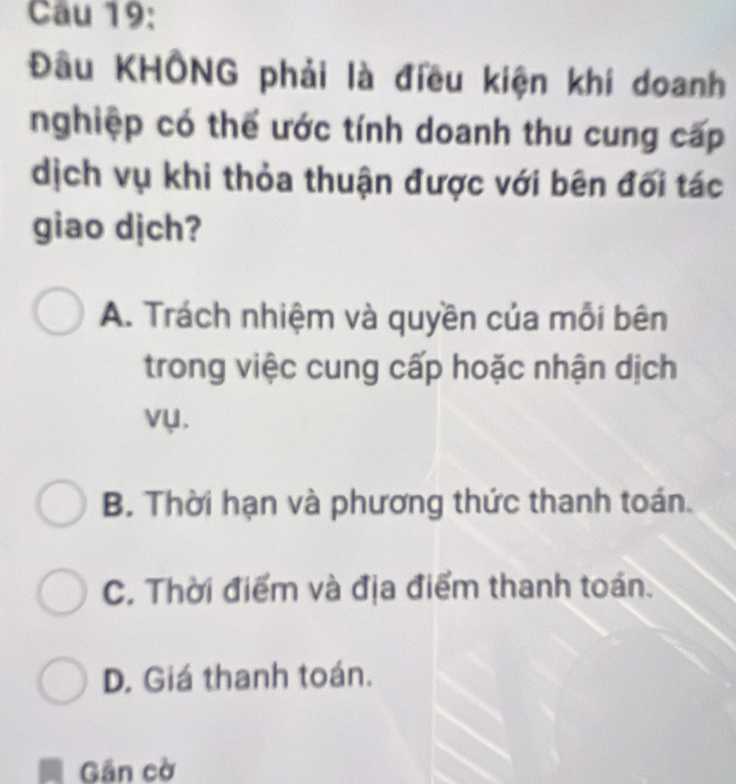 Cầu 19:
Đầu KHÔNG phải là điều kiện khí doanh
nghiệp có thể ước tính doanh thu cung cấp
dịch vụ khi thỏa thuận được với bên đối tác
giao dịch?
A. Trách nhiệm và quyền của mỗi bên
trong việc cung cấp hoặc nhận dịch
vụ.
B. Thời hạn và phương thức thanh toán.
C. Thời điểm và địa điểm thanh toán.
D. Giá thanh toán.
Gần cờ