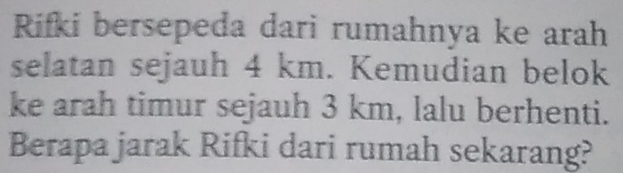 Rifki bersepeda dari rumahnya ke arah 
selatan sejauh 4 km. Kemudian belok 
ke arah timur sejauh 3 km, lalu berhenti. 
Berapa jarak Rifki dari rumah sekarang?