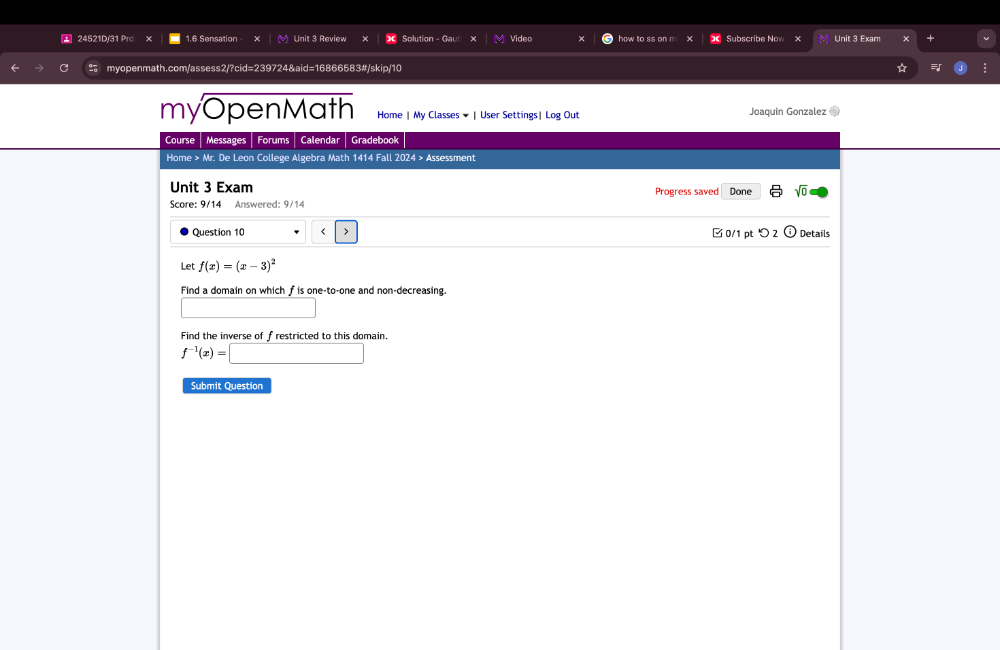 24521D/31 Prd x 1.6 Sensation Unit 3 Review Solution - Gau Video how to ss on m Subscribe No * Unit 3 Exam + 
myopenmath.com/assess2/?cid=239724&aid=16866583#/skip/10 * 
myOpenMath Home | My Classes ★ | User Settings| Log Out Joaquin Gonzalez 
Course Messages Forums Calendar Gradebook 
Home > Mr. De Leon College Algebra Math 1414 Fall 2024 > Assessment 
Unit 3 Exam Progress saved Done sqrt(0) 
Score: 9/14 Answered: 9/14 
Question 10 f(x)=(x-3)^2
Find a domain on which f is one-to-one and non-decreasing. 
Find the inverse of frestricted to this domain.
f^(-1)(x)=□
Submit Question