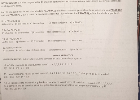 INSTRUCCIONEs 2. En las preguntas 8 a 11 elige las opciones correctas de acuerdo a los especios que están subrayados
en el siguiente texto.
Ante la imposibilidad de estudiar a toda la PALABRA1 por diversas razones, generalmente se selecciona una PALABRA?
que sea PALABRA3 y que a partir de los datos recopilados se puedas realizar PALABRA4 aplicables a toda la población.
8. La PALARRA1 es
A) Muestra B) Inferencias C) Promedios D) Representativa El Población
9. La PALABRA2 es A) Muestra B) Inferencias CJ Promedios () Representativa El Población
10. La PALABRA3 es
A) Muestra B| Inferencias C) Promedios D) Representativa E| Población
11. La PALABRA4 es
A) Muestra B) Inferencias C) Promedios D) Representativa E) Población
INSTRUCCIÓNES 3, Subraya la respuesta correcta en cada una de las preguntas. Media Aritmética
A|8 B|10 C)9 D|7 E)6 12. ¿Cuál es la media de los siguientes datos? 4,5,6,7,8,9,10,11,12
13. Las calificaciones finales de Pedro son 9.5, 8.6, 7.4, 8.8, 9.2, 9.6, 8.5, 9, 10 y 9.4 ¿Cuál es su promedio?
A)8 8|10 C)9 D]7 ⑥6
14. La siguiente lista muestra los goles de un jugador en los primeros 14 partidos: 1,1,0,2,1,1,0,2,3,1,0,1,2,1.
Si el torneo tiene 15 partidos, ¿Cuántos goles debe anotar en el último partido para promediar un gol?
A) 0 B)1 C)2 D|3 E|4