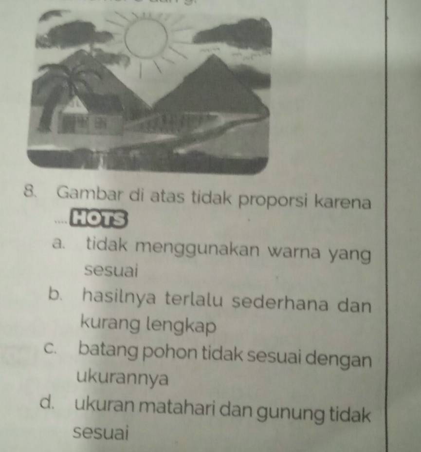 Gambar di atas tidak proporsi karena
HOTS
a. tidak menggunakan warna yang
sesuai
b. hasilnya terlalu sederhana dan
kurang lengkap
c. batang pohon tidak sesuai dengan
ukurannya
d. ukuran matahari dan gunung tidak
sesuai