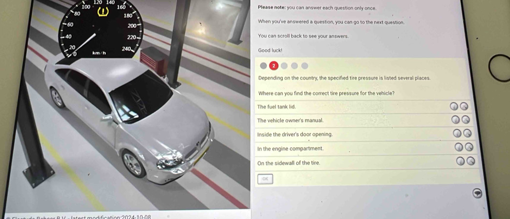 for
160
Please note: you can answer each question only once.
When you've answered a question, you can go to the next question.
200
220 You can scroll back to see your answers.
240
0 km/h Good luck!
Depending on the country, the specified tire pressure is listed several places.
Where can you find the correct tire pressure for the vehicle?
The fuel tank lid.
The vehicle owner's manual.
Inside the driver's door opening.
In the engine compartment.
On the sidewall of the tire.
OK