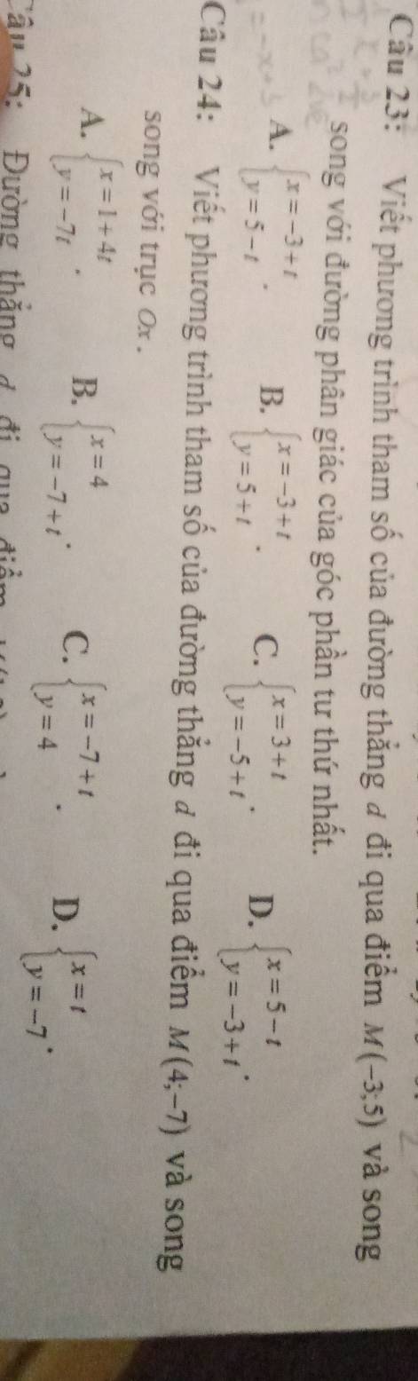 Viết phương trình tham số của đường thắng đ đi qua điểm M(-3;5) và song
song với đường phân giác của góc phần tư thứ nhất.
A. beginarrayl x=-3+t y=5-tendarray.. B. beginarrayl x=-3+t y=5+tendarray.. C. beginarrayl x=3+t y=-5+tendarray.. D. beginarrayl x=5-t y=-3+tendarray.. 
Câu 24: Viết phương trình tham số của đường thẳng đ đi qua điểm M(4;-7) và song
song với trục Ox.
A. beginarrayl x=1+4t y=-7tendarray.. B. beginarrayl x=4 y=-7+tendarray.. C. beginarrayl x=-7+t y=4endarray.. D. beginarrayl x=t y=-7endarray.. 
Cầu 25: Đường thắng g đi qua điề