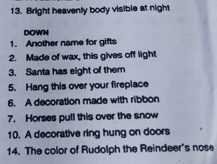 Bright heavenly body visible at night 
DOWN 
1. Another name for gifts 
2. Made of wax, this gives off light 
3. Santa has eight of them 
5. Hang this over your fireplace 
6. A decoration made with ribbon 
7. Horses pull this over the snow 
10. A decorative ring hung on doors 
14. The color of Rudolph the Reindeer's nose