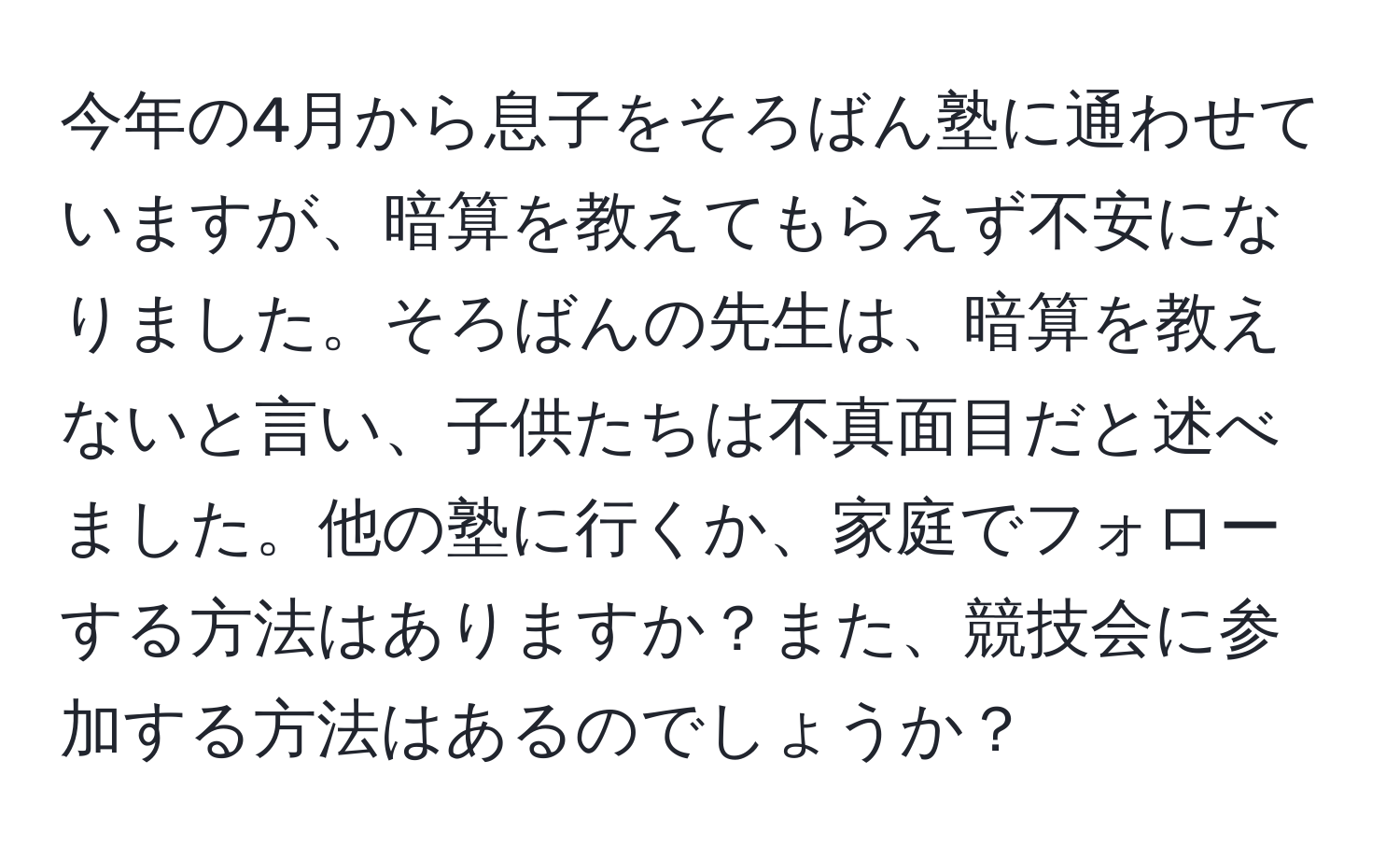 今年の4月から息子をそろばん塾に通わせていますが、暗算を教えてもらえず不安になりました。そろばんの先生は、暗算を教えないと言い、子供たちは不真面目だと述べました。他の塾に行くか、家庭でフォローする方法はありますか？また、競技会に参加する方法はあるのでしょうか？